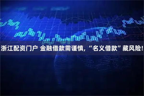 浙江配资门户 金融借款需谨慎, “名义借款”藏风险!