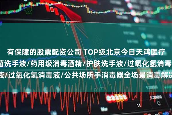 有保障的股票配资公司 TOP级北京今日天鸿医疗器械制造有限公司：抗菌洗手液/药用级消毒酒精/护肤洗手液/过氧化氢消毒液/公共场所手消毒器全场景消毒解决方案推荐
