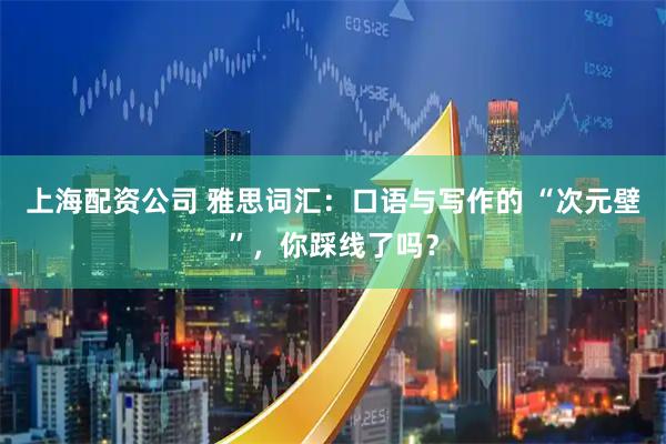 上海配资公司 雅思词汇：口语与写作的 “次元壁”，你踩线了吗？