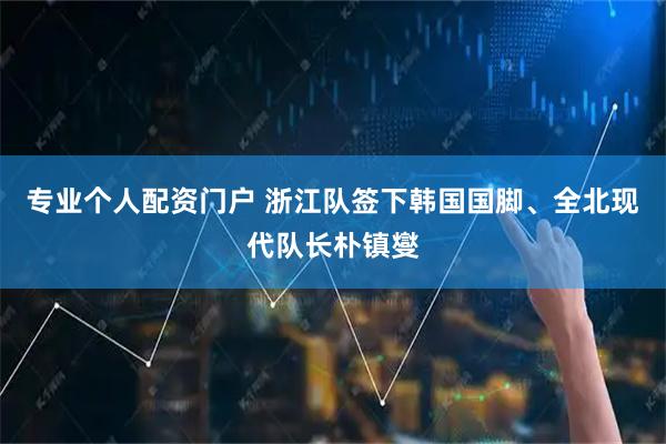 专业个人配资门户 浙江队签下韩国国脚、全北现代队长朴镇燮