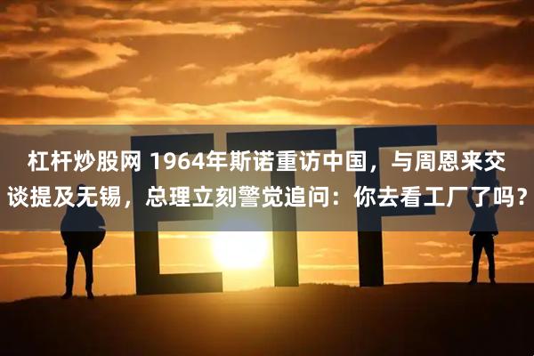 杠杆炒股网 1964年斯诺重访中国，与周恩来交谈提及无锡，总理立刻警觉追问：你去看工厂了吗？