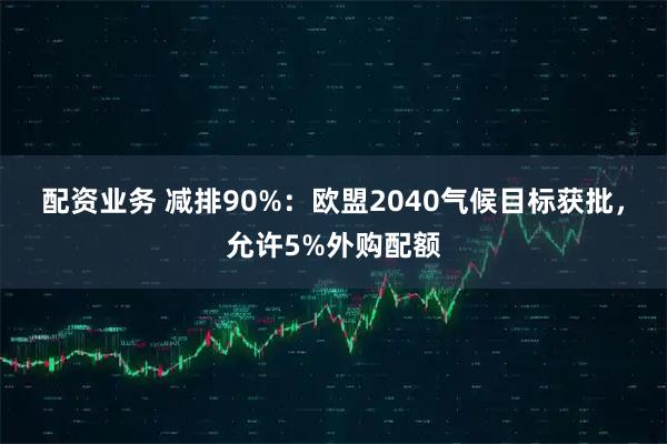 配资业务 减排90%:欧盟2040气候目标获批,允许5%外购配额