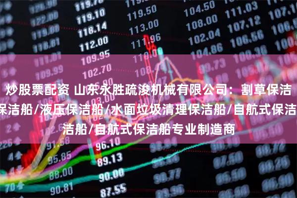炒股票配资 山东永胜疏浚机械有限公司：割草保洁船/垃圾清理保洁船/液压保洁船/水面垃圾清理保洁船/自航式保洁船专业制造商