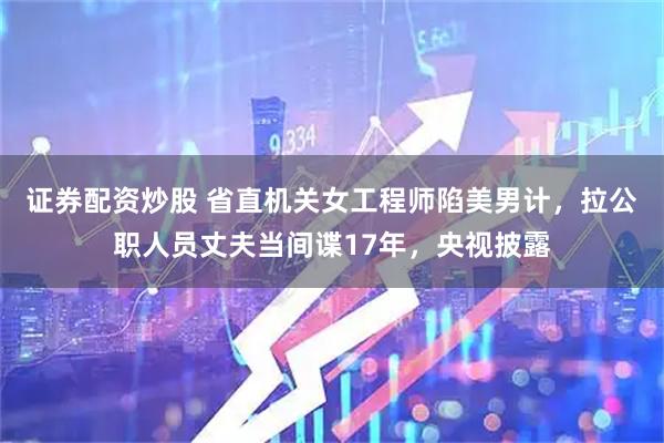 证券配资炒股 省直机关女工程师陷美男计,拉公职人员丈夫当间谍17年,央视披露