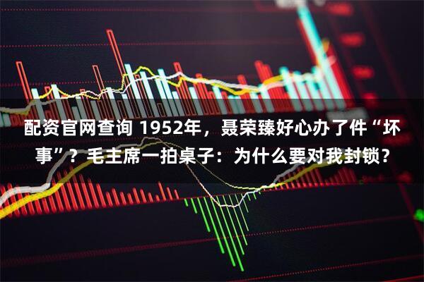 配资官网查询 1952年，聂荣臻好心办了件“坏事”？毛主席一拍桌子：为什么要对我封锁？