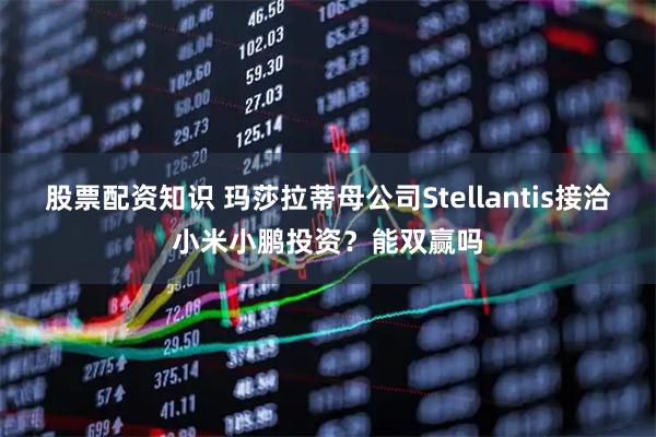 股票配资知识 玛莎拉蒂母公司Stellantis接洽小米小鹏投资？能双赢吗