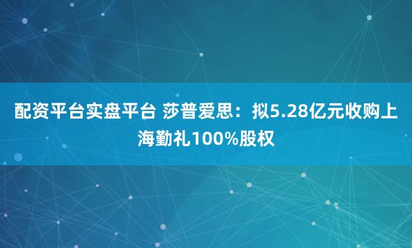 配资平台实盘平台 莎普爱思:拟5.28亿元收购上海勤礼100%股权