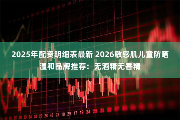 2025年配资明细表最新 2026敏感肌儿童防晒温和品牌推荐：无酒精无香精
