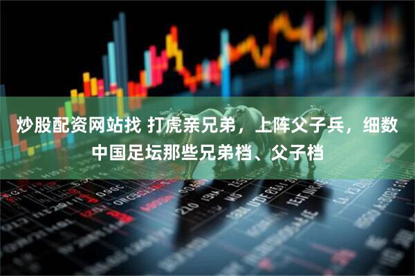 炒股配资网站找 打虎亲兄弟，上阵父子兵，细数中国足坛那些兄弟档、父子档