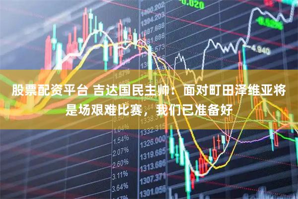 股票配资平台 吉达国民主帅：面对町田泽维亚将是场艰难比赛，我们已准备好