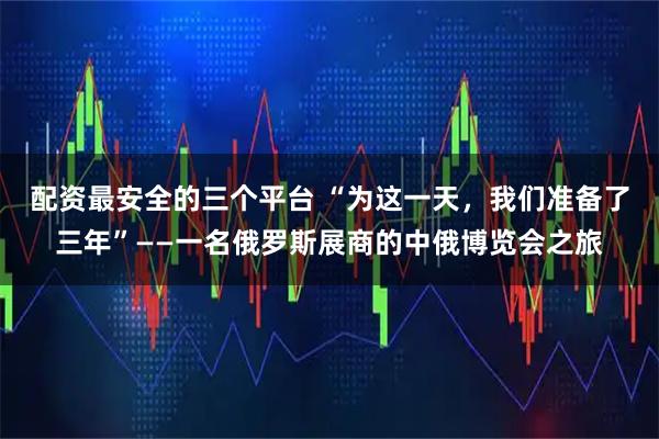 配资最安全的三个平台 “为这一天，我们准备了三年”——一名俄罗斯展商的中俄博览会之旅