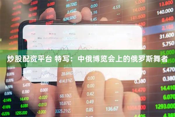 炒股配资平台 特写：中俄博览会上的俄罗斯舞者