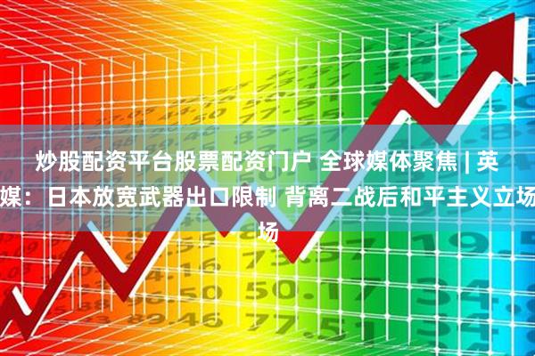 炒股配资平台股票配资门户 全球媒体聚焦 | 英媒：日本放宽武器出口限制 背离二战后和平主义立场