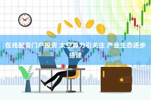 在线配资门户投资 太空算力引关注 产业生态逐步搭建