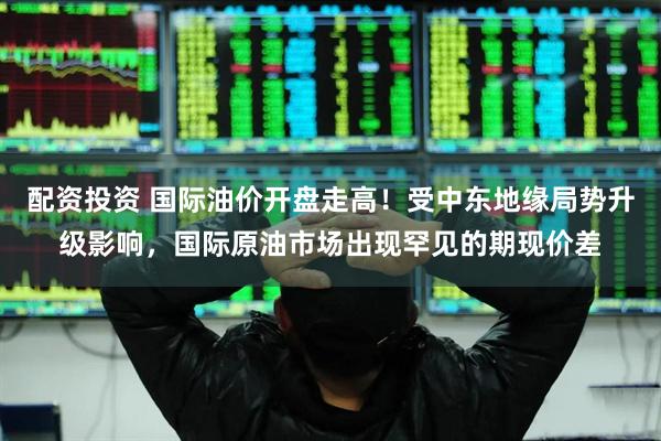 配资投资 国际油价开盘走高！受中东地缘局势升级影响，国际原油市场出现罕见的期现价差