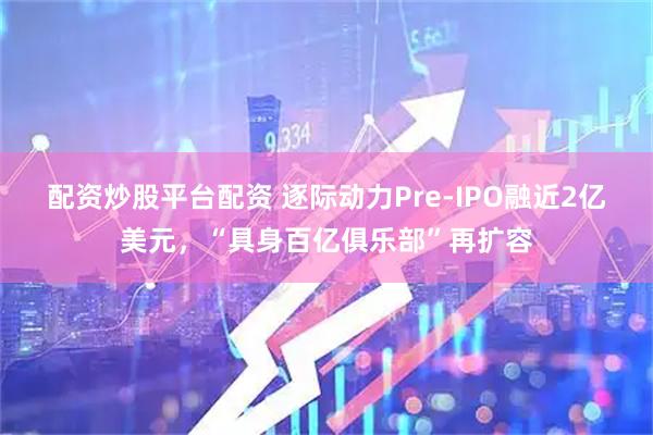 配资炒股平台配资 逐际动力Pre-IPO融近2亿美元，“具身百亿俱乐部”再扩容