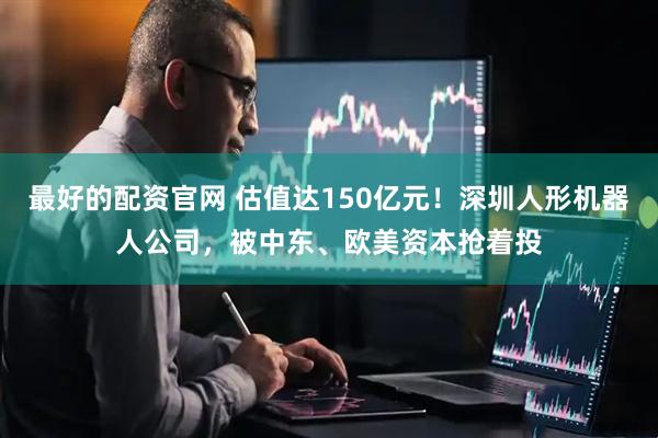 最好的配资官网 估值达150亿元!深圳人形机器人公司,被中东、欧美资本抢着投