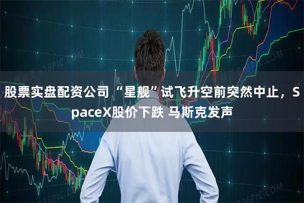 股票实盘配资公司 “星舰”试飞升空前突然中止，SpaceX股价下跌 马斯克发声