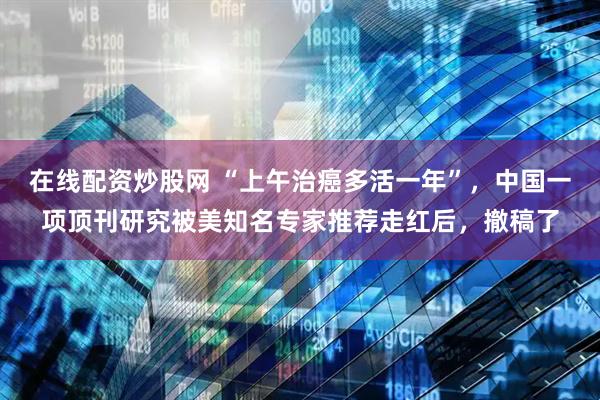 在线配资炒股网 “上午治癌多活一年”，中国一项顶刊研究被美知名专家推荐走红后，撤稿了